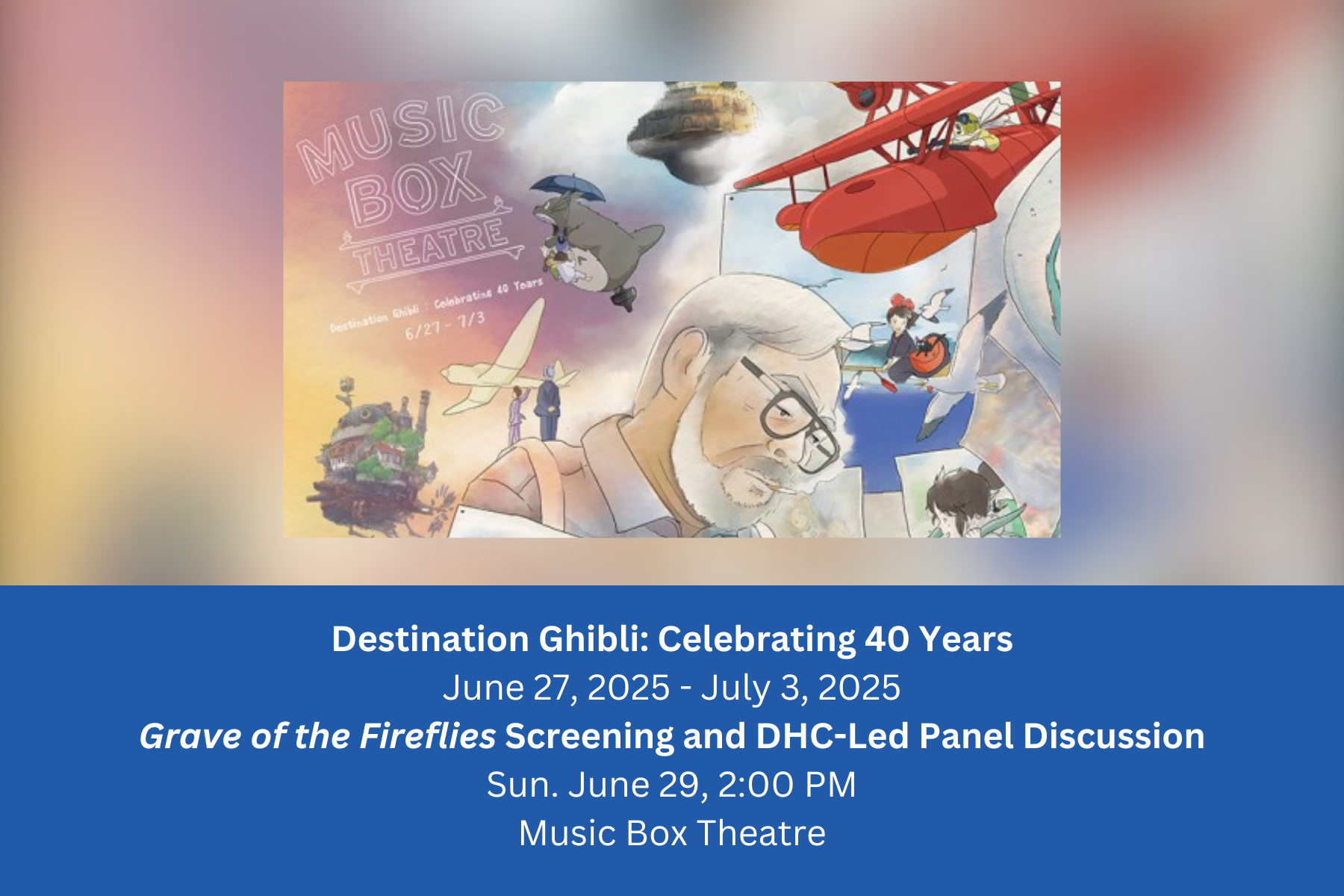 Destination Ghibli: Celebrating 40 Years June 27, 2025 - July 3, 2025 Grave of the Fireflies Screening and DHC-Led Panel Discussion Sun. June 29, 2:00 PM Music Box Theatre